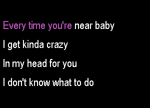 Every time you're near baby

I get kinda crazy
In my head for you

I don't know what to do