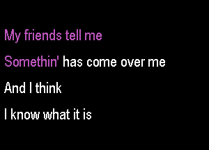 My friends tell me

Somethin' has come over me
And I think

I know what it is