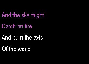 And the sky might

Catch on fire

And burn the axis
Of the world