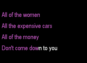 All of the women
All the expensive cars

All of the money

Don't come down to you