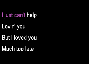 I just can't help

Lovin' you
But I loved you

Much too late