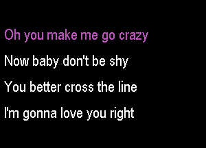 Oh you make me go crazy
Now baby don't be shy

You better cross the line

I'm gonna love you right