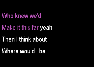 Who knew we'd

Make it this far yeah

Then I think about
Where would I be