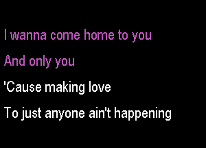 I wanna come home to you
And only you

'Cause making love

To just anyone ain't happening