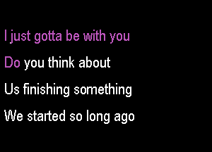 I just gotta be with you
Do you think about

Us finishing something

We started so long ago