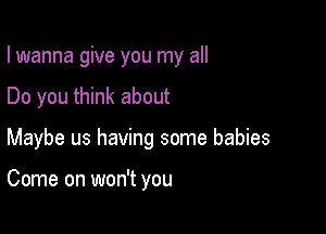 I wanna give you my all
Do you think about

Maybe us having some babies

Come on won't you