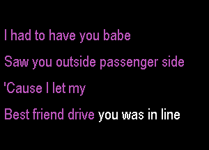 I had to have you babe

Saw you outside passenger side

'Cause I let my

Best friend drive you was in line