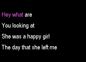 Hey what are

You looking at

She was a happy girl
The day that she left me