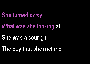 She turned away
What was she looking at

She was a sour girl

The day that she met me