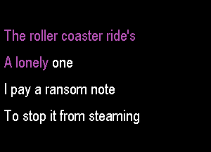 The roller coaster ride's
A lonely one

I pay a ransom note

To stop it from steaming