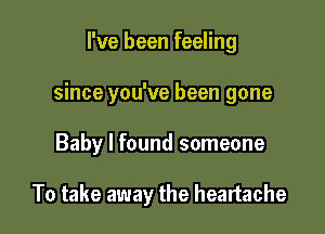 I've been feeling

since you've been gone

Baby I found someone

To take away the heartache