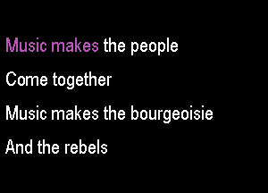 Music makes the people

Come together

Music makes the bourgeoisie
And the rebels