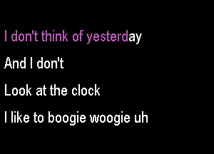 I don't think of yesterday
And I don't

Look at the clock

I like to boogie woogie uh