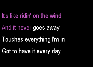 Ifs like ridin' on the wind

And it never goes away

Touches everything I'm in

Got to have it every day