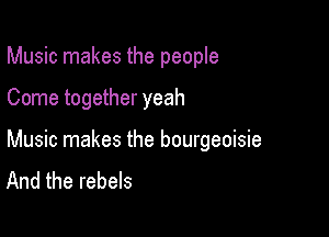 Music makes the people

Come together yeah

Music makes the bourgeoisie
And the rebels