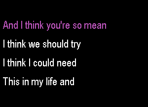 And I think you're so mean

I think we should try

Ithink I could need

This in my life and