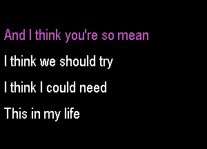 And I think you're so mean

I think we should try

Ithink I could need
This in my life