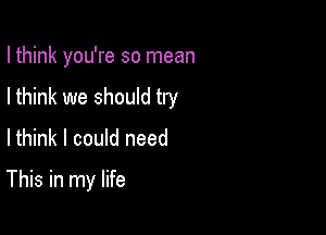 I think you're so mean
I think we should try

Ithink I could need

This in my life