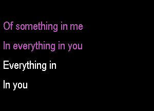 Of something in me

In everything in you

Everything in

In you