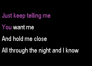 Just keep telling me

You want me
And hold me close
All through the night and I know