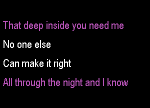 That deep inside you need me

No one else

Can make it right
All through the night and I know