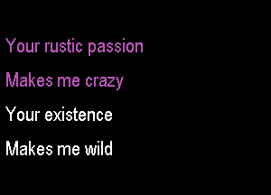 Your rustic passion

Makes me crazy

Your existence

Makes me wild