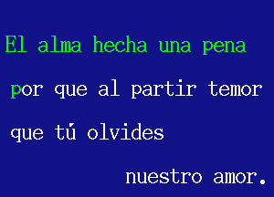 El alma hecha una pena
por que al partir temor
que t0 olvides

nuestro amor.