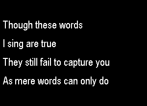 Though these words
I sing are true

They still fail to capture you

As mere words can only do