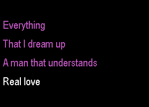 Everything
That I dream up

A man that understands

Real love