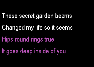 These secret garden beams
Changed my life so it seems

Hips round rings true

It goes deep inside of you