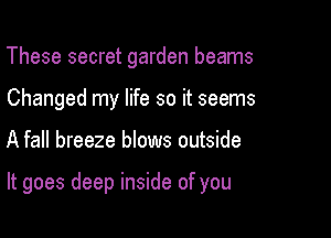 These secret garden beams
Changed my life so it seems

A fall breeze blows outside

It goes deep inside of you