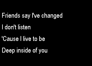 Friends say I've changed

I don't listen
'Cause I live to be

Deep inside of you