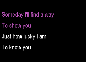 Someday I'll flnd a way

To show you
Just how lucky I am

To know you