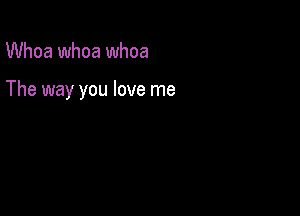 Whoa whoa whoa

The way you love me