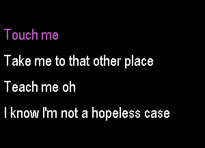 Touch me
Take me to that other place

Teach me oh

I know I'm not a hopeless case