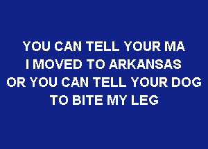 YOU CAN TELL YOUR MA
I MOVED TO ARKANSAS
OR YOU CAN TELL YOUR DOG
T0 BITE MY LEG
