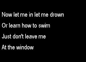 Now let me in let me drown

Or learn how to swim

Just don't leave me

At the window