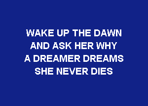 WAKE UP THE DAWN
AND ASK HER WHY
A DREAMER DREAMS
SHE NEVER DIES

g