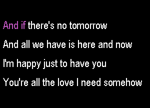 And if there's no tomorrow

And all we have is here and now

I'm happyjust to have you

You're all the love I need somehow