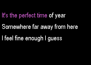 Ifs the pelfect time of year

Somewhere far away from here

lfeel fine enough I guess