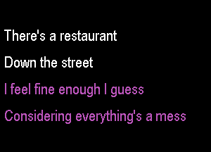 There's a restaurant
Down the street

lfeel fine enough I guess

Considering everything's a mess
