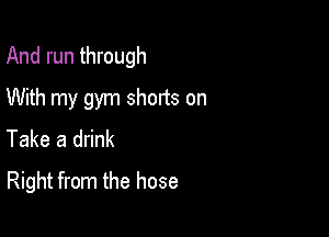 And run through

With my gym shorts on
Take a drink

Right from the hose