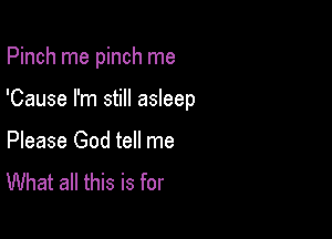 Pinch rne pinch me

'Cause I'm still asleep

Please God tell me
What all this is for