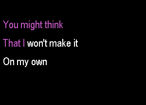 You might think

That I won't make it

On my own