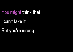 You might think that

I can't take it

But you're wrong