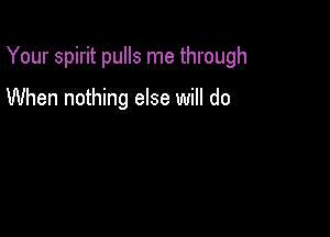 Your spirit pulls me through

When nothing else will do