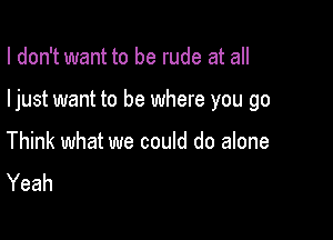 I don't want to be rude at all

ljust want to be where you go

Think what we could do alone
Yeah