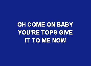 OH COME ON BABY
YOU'RE TOPS GIVE

IT TO ME NOW