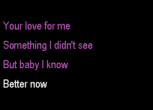 Your love for me

Something I didn't see

But baby I know

Better now