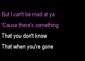 But I can't be mad at ya

'Cause there's something

That you don't know

That when you're gone